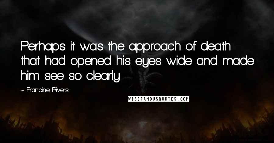 Francine Rivers Quotes: Perhaps it was the approach of death that had opened his eyes wide and made him see so clearly.