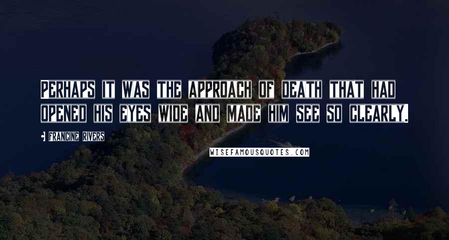 Francine Rivers Quotes: Perhaps it was the approach of death that had opened his eyes wide and made him see so clearly.