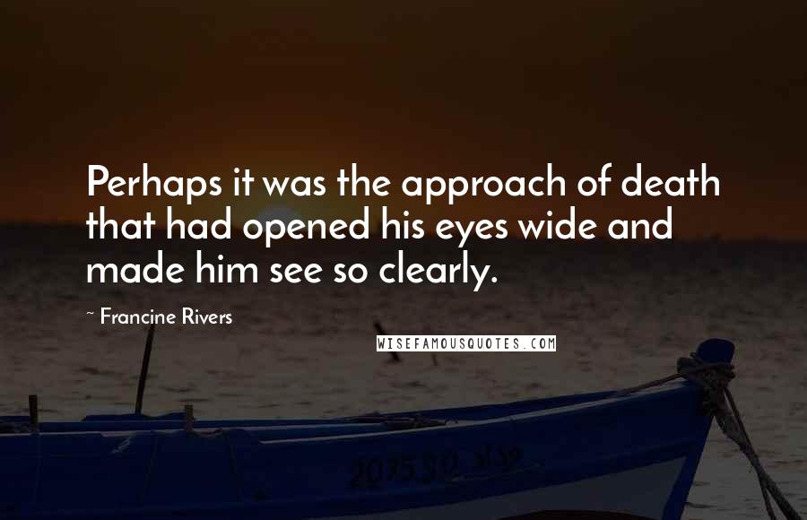 Francine Rivers Quotes: Perhaps it was the approach of death that had opened his eyes wide and made him see so clearly.