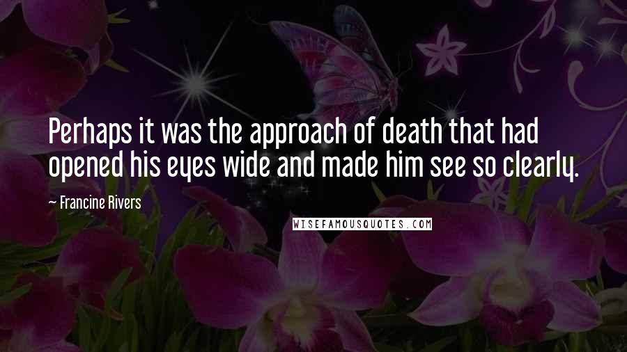 Francine Rivers Quotes: Perhaps it was the approach of death that had opened his eyes wide and made him see so clearly.