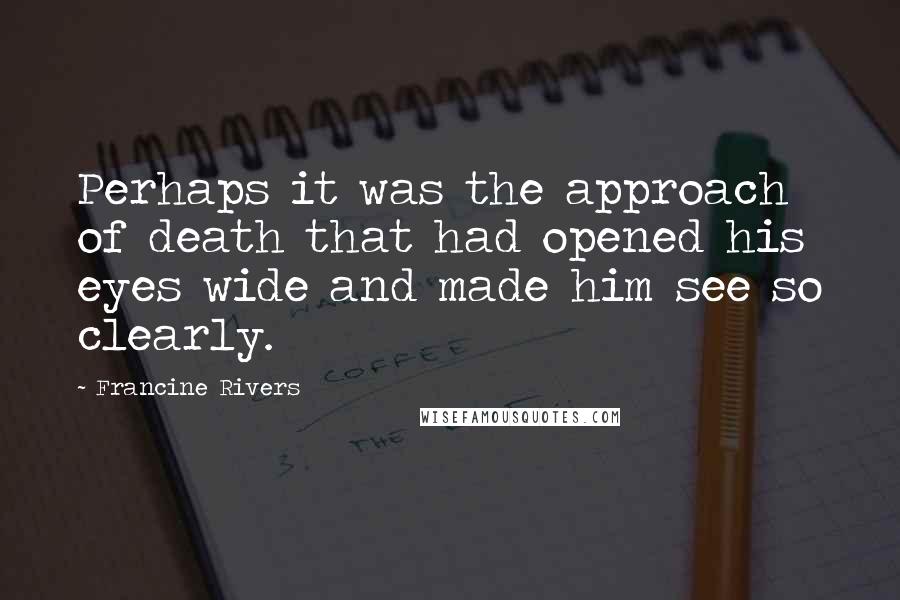 Francine Rivers Quotes: Perhaps it was the approach of death that had opened his eyes wide and made him see so clearly.