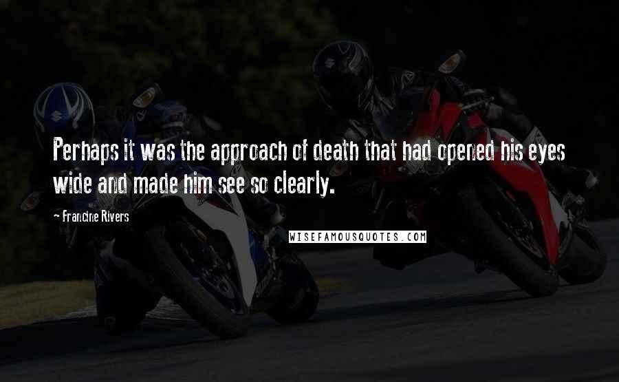 Francine Rivers Quotes: Perhaps it was the approach of death that had opened his eyes wide and made him see so clearly.