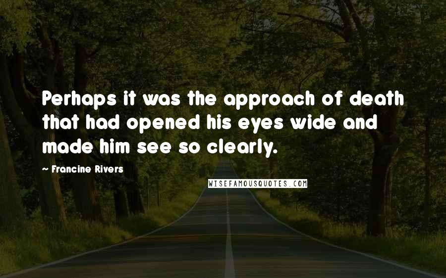 Francine Rivers Quotes: Perhaps it was the approach of death that had opened his eyes wide and made him see so clearly.