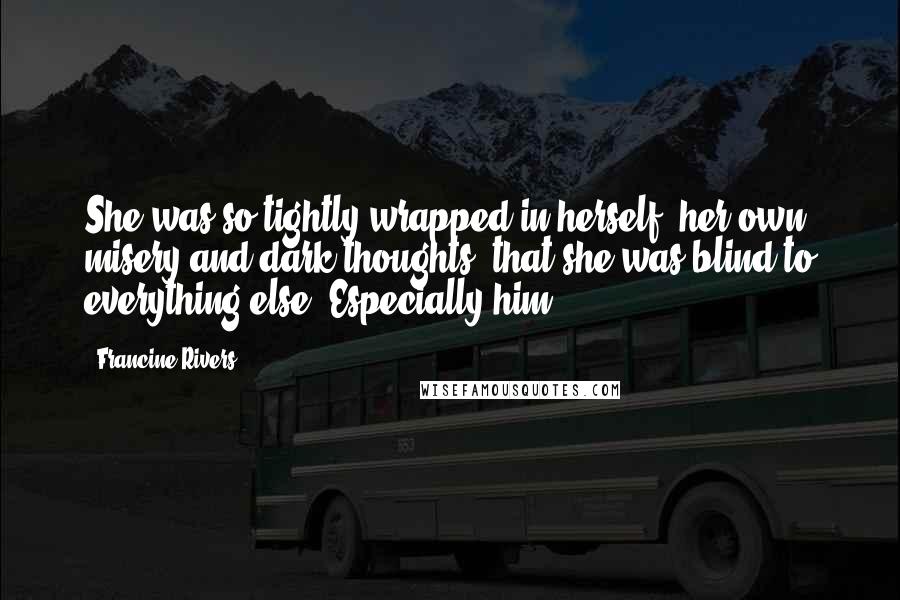 Francine Rivers Quotes: She was so tightly wrapped in herself, her own misery and dark thoughts, that she was blind to everything else. Especially him.