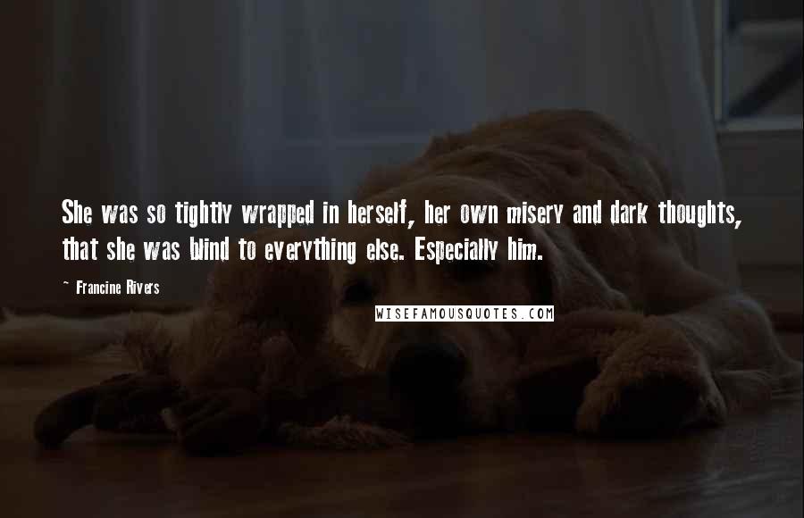 Francine Rivers Quotes: She was so tightly wrapped in herself, her own misery and dark thoughts, that she was blind to everything else. Especially him.