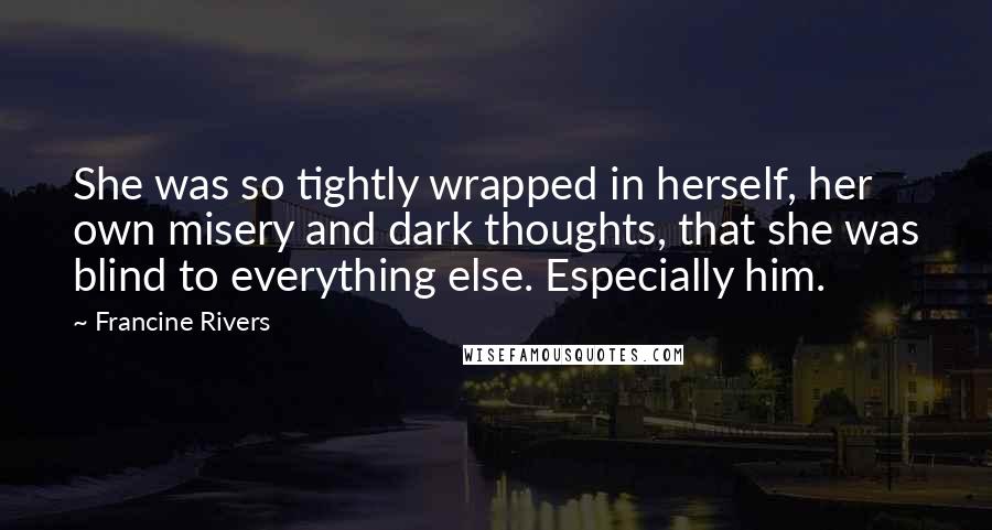 Francine Rivers Quotes: She was so tightly wrapped in herself, her own misery and dark thoughts, that she was blind to everything else. Especially him.