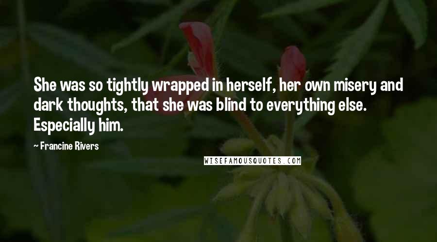 Francine Rivers Quotes: She was so tightly wrapped in herself, her own misery and dark thoughts, that she was blind to everything else. Especially him.