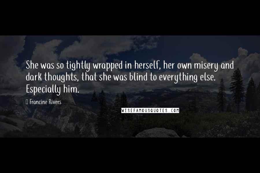 Francine Rivers Quotes: She was so tightly wrapped in herself, her own misery and dark thoughts, that she was blind to everything else. Especially him.