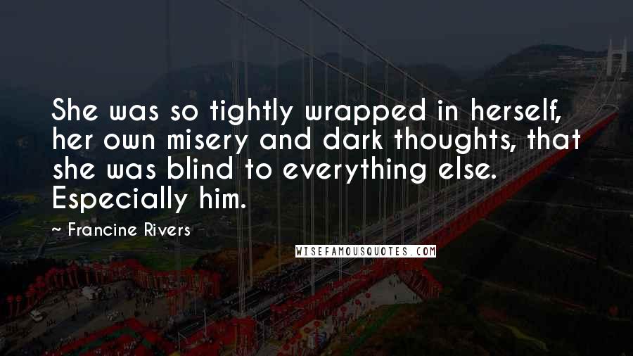 Francine Rivers Quotes: She was so tightly wrapped in herself, her own misery and dark thoughts, that she was blind to everything else. Especially him.