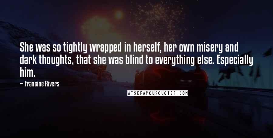 Francine Rivers Quotes: She was so tightly wrapped in herself, her own misery and dark thoughts, that she was blind to everything else. Especially him.