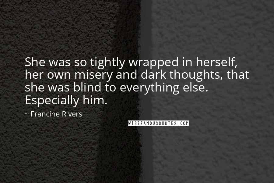 Francine Rivers Quotes: She was so tightly wrapped in herself, her own misery and dark thoughts, that she was blind to everything else. Especially him.