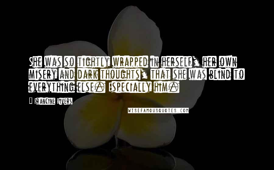 Francine Rivers Quotes: She was so tightly wrapped in herself, her own misery and dark thoughts, that she was blind to everything else. Especially him.