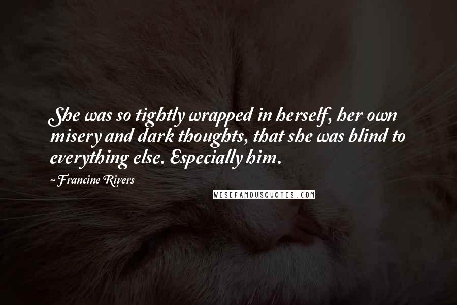 Francine Rivers Quotes: She was so tightly wrapped in herself, her own misery and dark thoughts, that she was blind to everything else. Especially him.