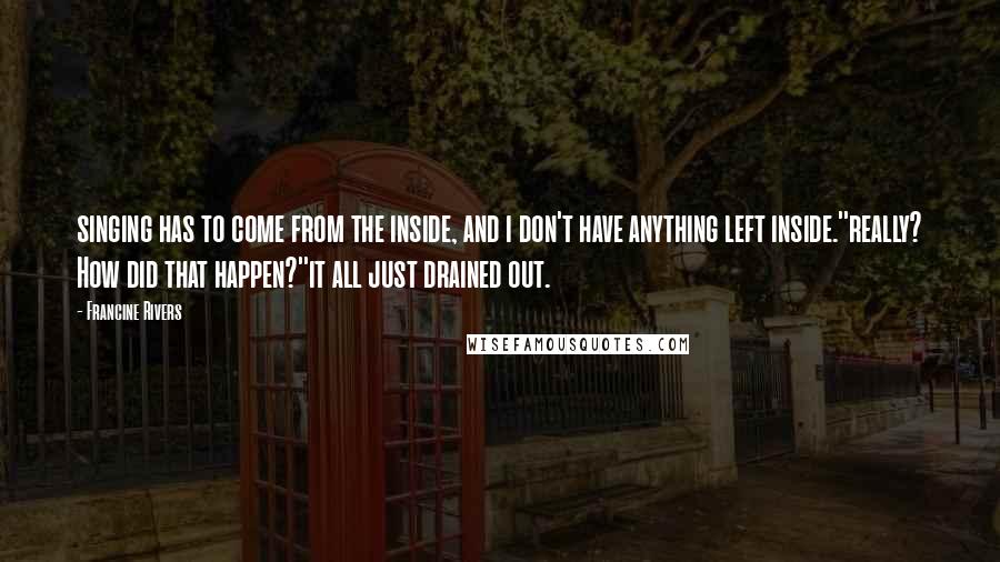 Francine Rivers Quotes: singing has to come from the inside, and i don't have anything left inside.''really? How did that happen?''it all just drained out.