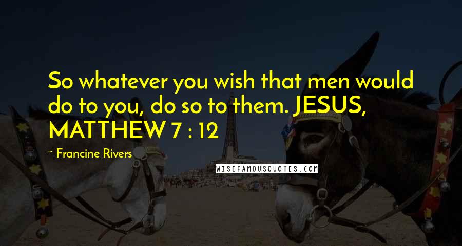 Francine Rivers Quotes: So whatever you wish that men would do to you, do so to them. JESUS, MATTHEW 7 : 12