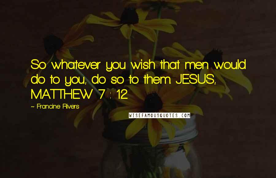 Francine Rivers Quotes: So whatever you wish that men would do to you, do so to them. JESUS, MATTHEW 7 : 12