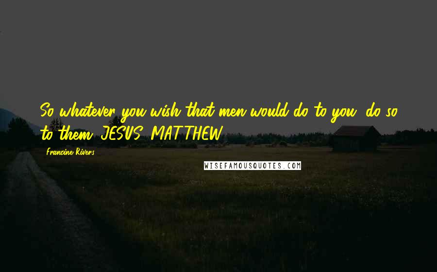 Francine Rivers Quotes: So whatever you wish that men would do to you, do so to them. JESUS, MATTHEW 7 : 12