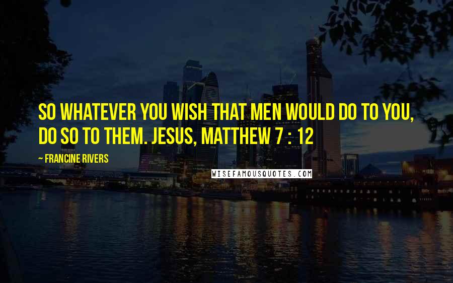 Francine Rivers Quotes: So whatever you wish that men would do to you, do so to them. JESUS, MATTHEW 7 : 12