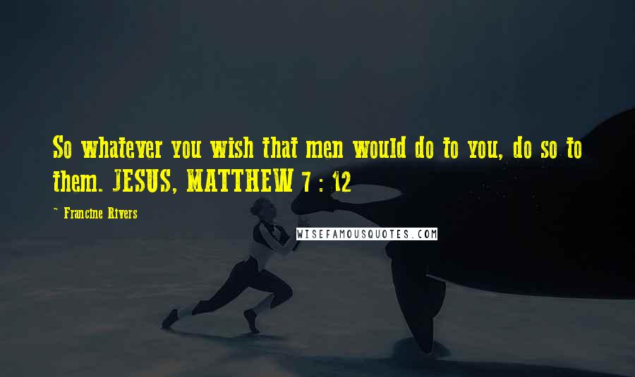 Francine Rivers Quotes: So whatever you wish that men would do to you, do so to them. JESUS, MATTHEW 7 : 12