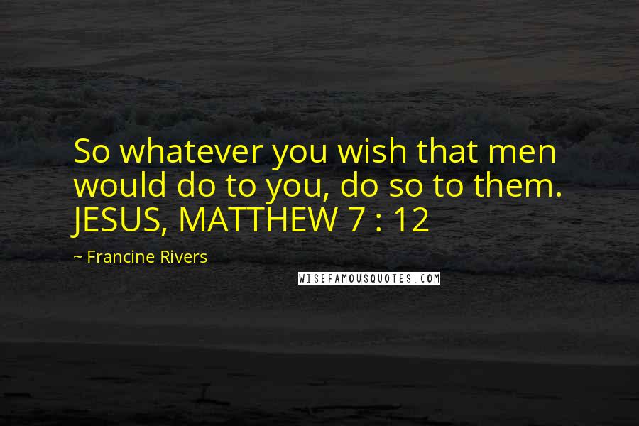 Francine Rivers Quotes: So whatever you wish that men would do to you, do so to them. JESUS, MATTHEW 7 : 12