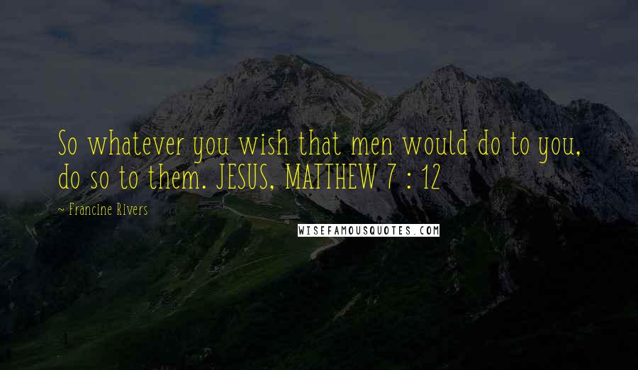 Francine Rivers Quotes: So whatever you wish that men would do to you, do so to them. JESUS, MATTHEW 7 : 12