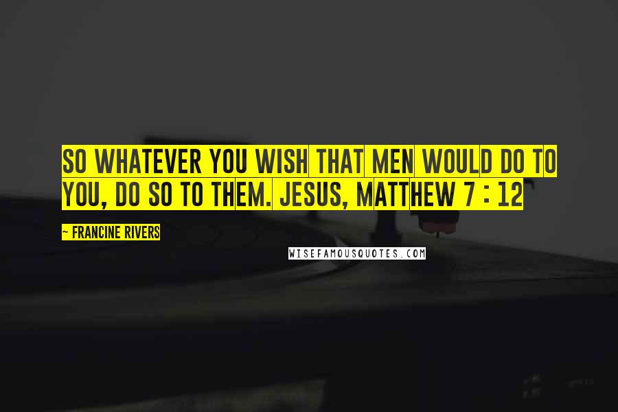 Francine Rivers Quotes: So whatever you wish that men would do to you, do so to them. JESUS, MATTHEW 7 : 12