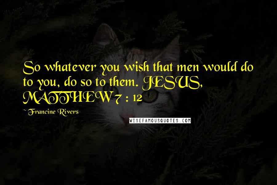 Francine Rivers Quotes: So whatever you wish that men would do to you, do so to them. JESUS, MATTHEW 7 : 12