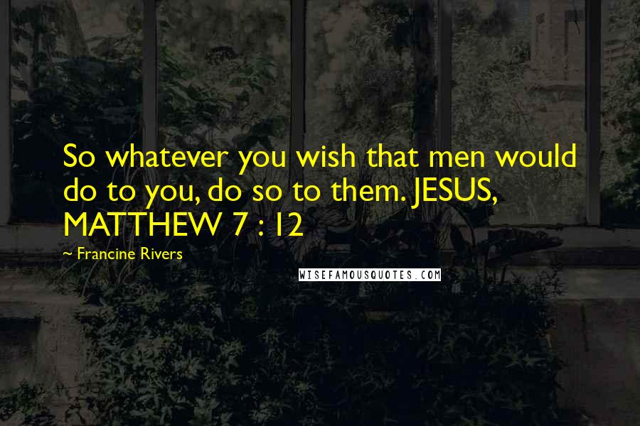 Francine Rivers Quotes: So whatever you wish that men would do to you, do so to them. JESUS, MATTHEW 7 : 12