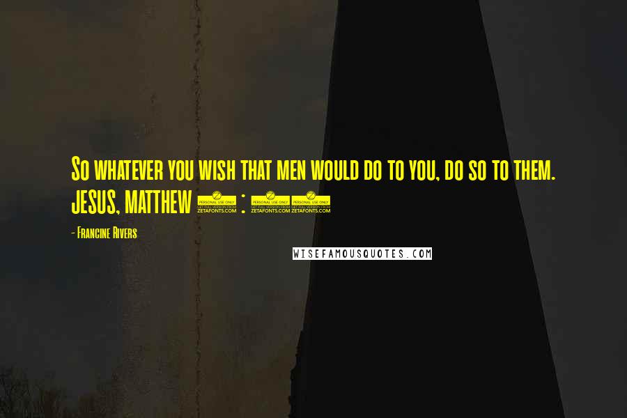 Francine Rivers Quotes: So whatever you wish that men would do to you, do so to them. JESUS, MATTHEW 7 : 12