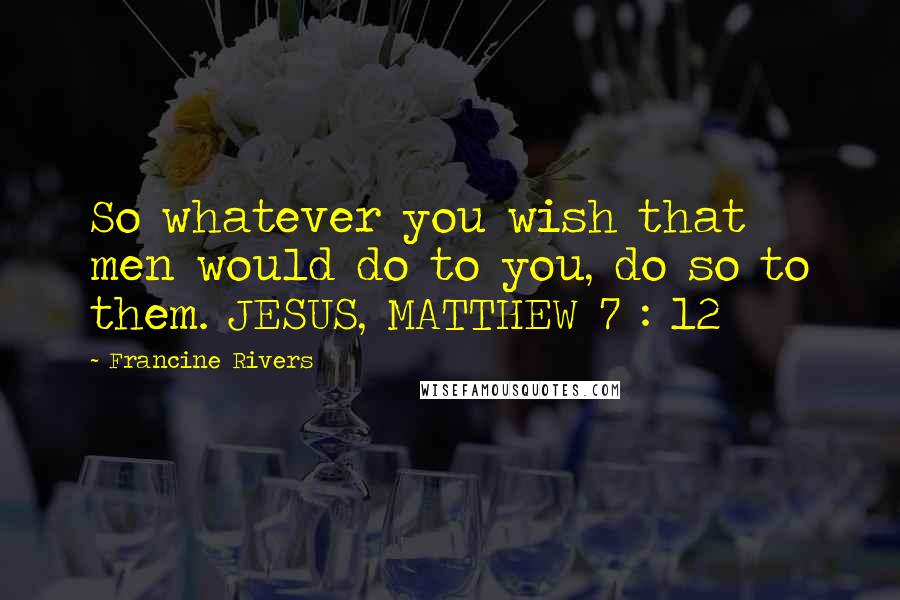 Francine Rivers Quotes: So whatever you wish that men would do to you, do so to them. JESUS, MATTHEW 7 : 12