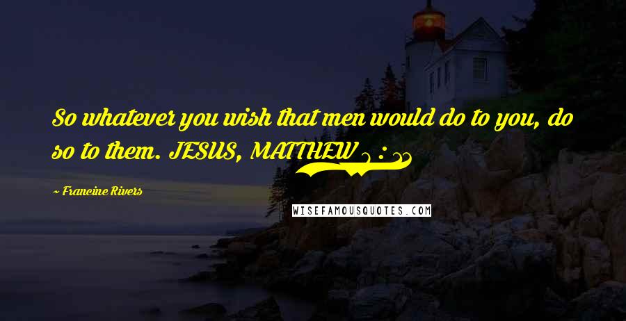 Francine Rivers Quotes: So whatever you wish that men would do to you, do so to them. JESUS, MATTHEW 7 : 12