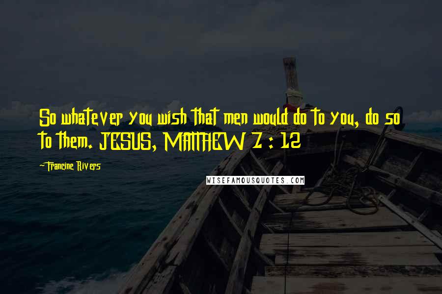 Francine Rivers Quotes: So whatever you wish that men would do to you, do so to them. JESUS, MATTHEW 7 : 12