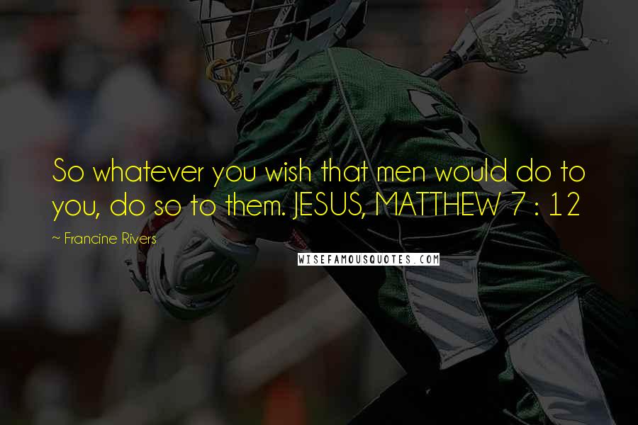 Francine Rivers Quotes: So whatever you wish that men would do to you, do so to them. JESUS, MATTHEW 7 : 12