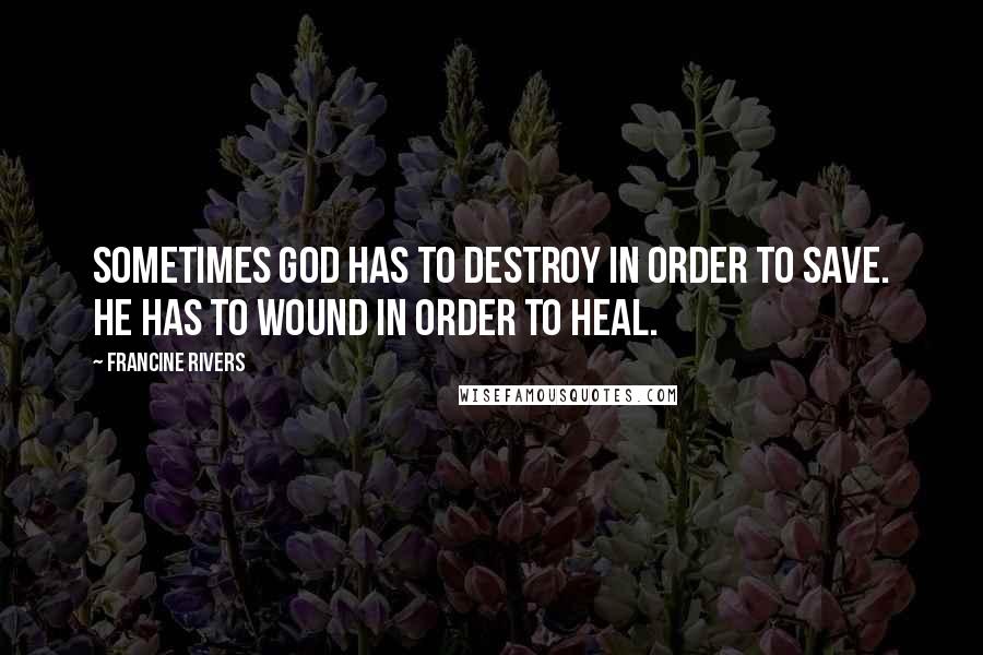 Francine Rivers Quotes: Sometimes God has to destroy in order to save. He has to wound in order to heal.