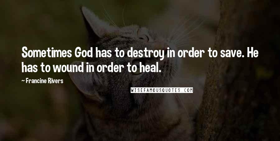 Francine Rivers Quotes: Sometimes God has to destroy in order to save. He has to wound in order to heal.