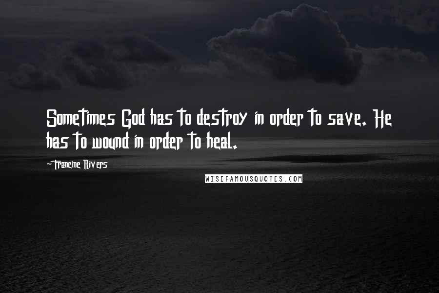Francine Rivers Quotes: Sometimes God has to destroy in order to save. He has to wound in order to heal.
