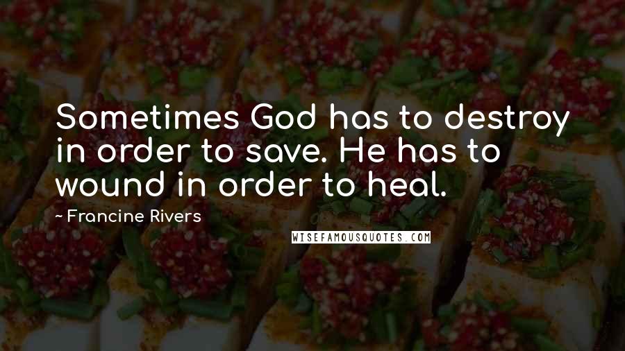 Francine Rivers Quotes: Sometimes God has to destroy in order to save. He has to wound in order to heal.