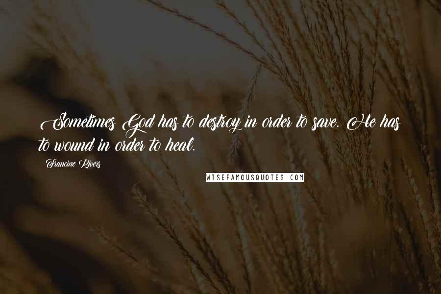 Francine Rivers Quotes: Sometimes God has to destroy in order to save. He has to wound in order to heal.