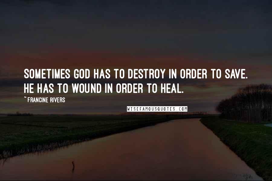 Francine Rivers Quotes: Sometimes God has to destroy in order to save. He has to wound in order to heal.