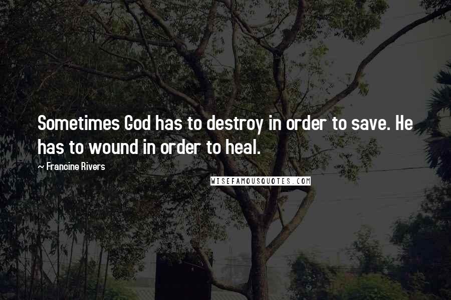 Francine Rivers Quotes: Sometimes God has to destroy in order to save. He has to wound in order to heal.