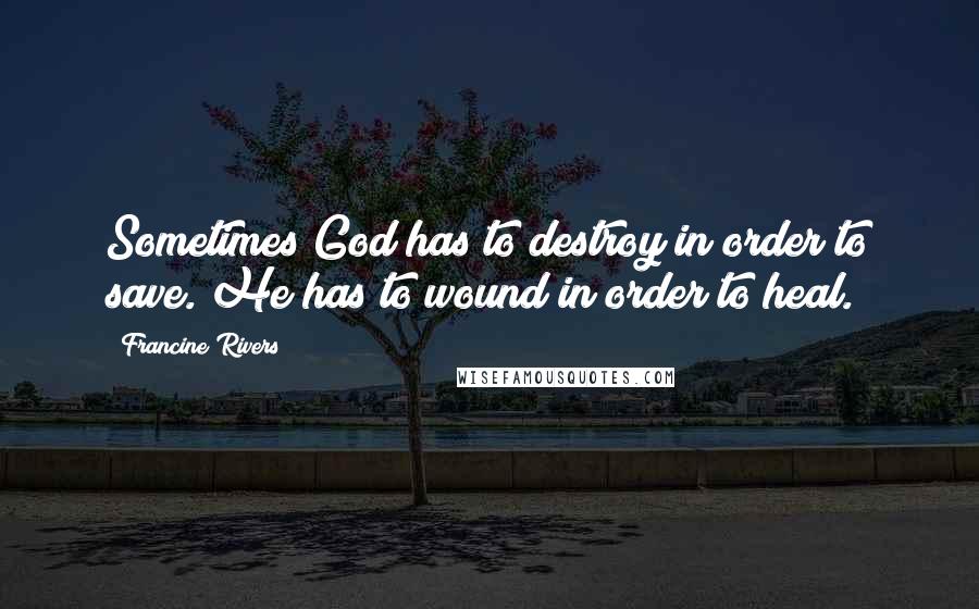 Francine Rivers Quotes: Sometimes God has to destroy in order to save. He has to wound in order to heal.