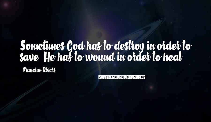Francine Rivers Quotes: Sometimes God has to destroy in order to save. He has to wound in order to heal.