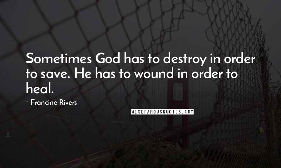 Francine Rivers Quotes: Sometimes God has to destroy in order to save. He has to wound in order to heal.