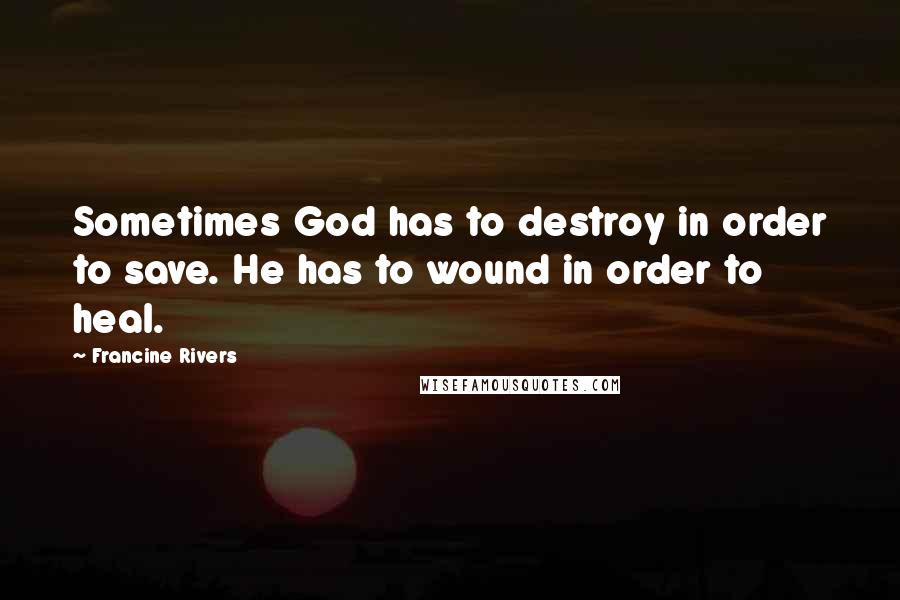 Francine Rivers Quotes: Sometimes God has to destroy in order to save. He has to wound in order to heal.