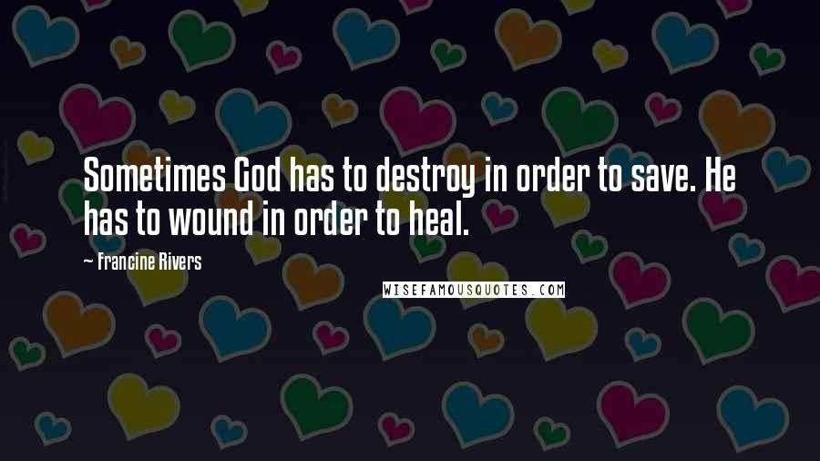 Francine Rivers Quotes: Sometimes God has to destroy in order to save. He has to wound in order to heal.