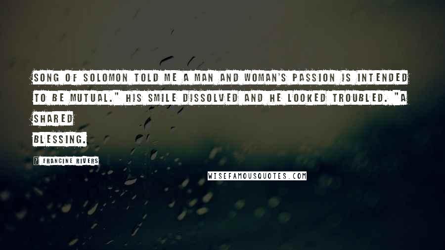 Francine Rivers Quotes: Song of Solomon told me a man and woman's passion is intended to be mutual." His smile dissolved and he looked troubled. "A shared blessing.