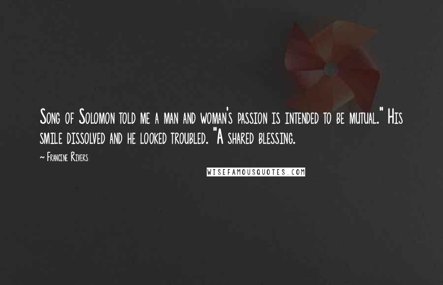 Francine Rivers Quotes: Song of Solomon told me a man and woman's passion is intended to be mutual." His smile dissolved and he looked troubled. "A shared blessing.