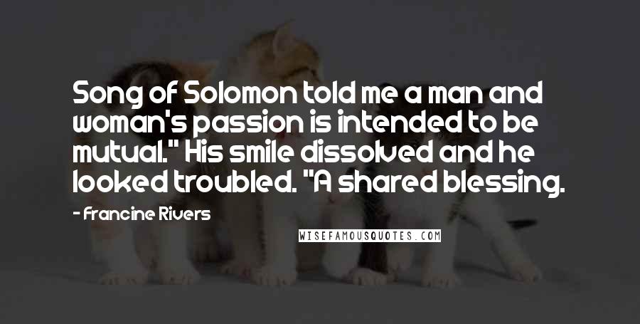 Francine Rivers Quotes: Song of Solomon told me a man and woman's passion is intended to be mutual." His smile dissolved and he looked troubled. "A shared blessing.