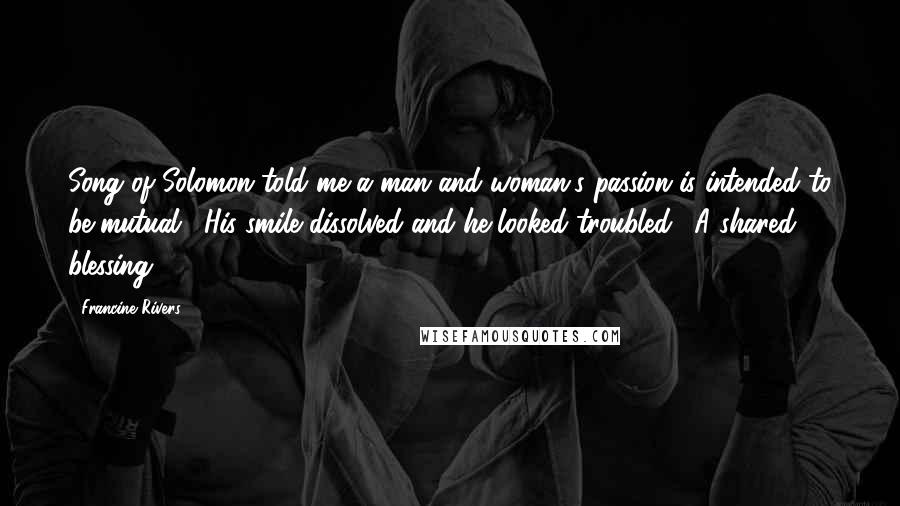 Francine Rivers Quotes: Song of Solomon told me a man and woman's passion is intended to be mutual." His smile dissolved and he looked troubled. "A shared blessing.