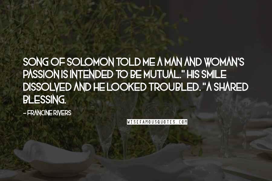 Francine Rivers Quotes: Song of Solomon told me a man and woman's passion is intended to be mutual." His smile dissolved and he looked troubled. "A shared blessing.